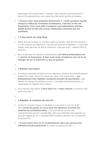 davantage votre personnalité. Toutefois, cette attitude est évidemment à
bannir si la personne qui vous reçoit vous fait sentir qu'elle est pressée.
« Pouvez-vous vous présenter brièvement ? » Cette question rituelle
marque le début de l’entretien d’embauche, c’est dire si elle est
importante. Pour vous aider à préparer une présentation efficace,
Keljob dresse la liste des erreurs habituelles commises par les
candidats.

1 Trop court, ou trop long
Moins de trois minutes, le recruteur reste sur sa faim. Plus de cinq minutes, il
y a des chances qu’il décroche. Tout est une question d’équilibre. « Il faut être
rapide, mais pas trop. En dire le maximum, mais pas trop », observe Thierry
Andrieux.
Pour le directeur du cabinet Humanessence, une bonne présentation est
« concise et dynamique. Il faut aussi éviter d’endormir son vis-à-vis,
changer de ton et exprimer un peu de passion. »

2 Réciter une leçon
Si certains candidats semblent pris au dépourvu, d’autres ont minutieusement
préparé leur topo. Voire l’ont appris par cœur, à la virgule près. « Les
présentations très répétées manquent souvent de spontanéité. Cela
dénote un manque de confiance en soi », considère NavazHoussenaly, le
responsable de l’agence Exos Intérim.
Pour marquer des points, il faut selon lui « rester naturel. Le discours doit
sortir tout seul. »

3 Répéter le contenu de son CV
Lorsqu’un recruteur reçoit un candidat, il a au moins lu son CV. Il est
donc inutile de passer en revue tous ses diplômes et toutes ses
expériences professionnelles. « On nous donne souvent des
renseignements que l’on connaît déjà, alors que l’entretien doit apporter un
plus par rapport au CV », souligne André Gouetta, directeur du recrutement
du groupe SII.
« Il vaut mieux faire un tri et sélectionner dans son parcours les
éléments les plus pertinents au regard du poste convoité. »

 