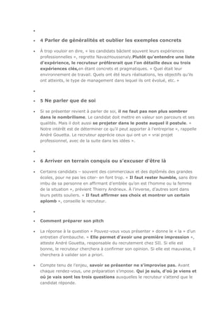 4 Parler de généralités et oublier les exemples concrets
À trop vouloir en dire, « les candidats bâclent souvent leurs expériences
professionnelles », regrette NavazHoussenaly.Plutôt qu’entendre une liste
d’expérience, le recruteur préférerait que l’on détaille deux ou trois
expériences clés,en étant concrets et pragmatiques. « Quel était leur
environnement de travail. Quels ont été leurs réalisations, les objectifs qu’ils
ont atteints, le type de management dans lequel ils ont évolué, etc. »

5 Ne parler que de soi
Si se présenter revient à parler de soi, il ne faut pas non plus sombrer
dans le nombrilisme. Le candidat doit mettre en valeur son parcours et ses
qualités. Mais il doit aussi se projeter dans le poste auquel il postule. «
Notre intérêt est de déterminer ce qu’il peut apporter à l’entreprise », rappelle
André Gouetta. Le recruteur apprécie ceux qui ont un « vrai projet
professionnel, avec de la suite dans les idées ».

6 Arriver en terrain conquis ou s’excuser d’être là
Certains candidats – souvent des commerciaux et des diplômés des grandes
écoles, pour ne pas les citer- en font trop. « Il faut rester humble, sans être
imbu de sa personne en affirmant d’emblée qu’on est l’homme ou la femme
de la situation », prévient Thierry Andrieux. À l’inverse, d’autres sont dans
leurs petits souliers. « Il faut affirmer ses choix et montrer un certain
aplomb », conseille le recruteur.

Comment préparer son pitch
La réponse à la question « Pouvez-vous vous présenter » donne le « la » d’un
entretien d’embauche. « Elle permet d’avoir une première impression »,
atteste André Gouetta, responsable du recrutement chez SII. Si elle est
bonne, le recruteur cherchera à confirmer son opinion. Si elle est mauvaise, il
cherchera à valider son a priori.
Compte tenu de l’enjeu, savoir se présenter ne s’improvise pas. Avant
chaque rendez-vous, une préparation s’impose. Qui je suis, d’où je viens et
où je vais sont les trois questions auxquelles le recruteur s’attend que le
candidat réponde.

 