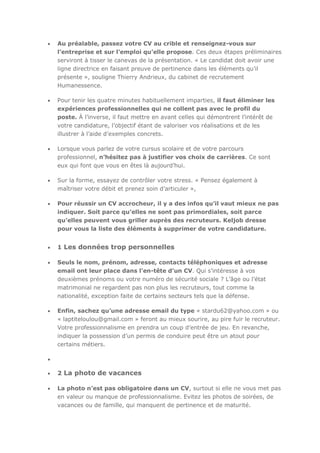 Au préalable, passez votre CV au crible et renseignez-vous sur
l’entreprise et sur l’emploi qu’elle propose. Ces deux étapes préliminaires
serviront à tisser le canevas de la présentation. « Le candidat doit avoir une
ligne directrice en faisant preuve de pertinence dans les éléments qu’il
présente », souligne Thierry Andrieux, du cabinet de recrutement
Humanessence.
Pour tenir les quatre minutes habituellement imparties, il faut éliminer les
expériences professionnelles qui ne collent pas avec le profil du
poste. À l’inverse, il faut mettre en avant celles qui démontrent l’intérêt de
votre candidature, l’objectif étant de valoriser vos réalisations et de les
illustrer à l’aide d’exemples concrets.
Lorsque vous parlez de votre cursus scolaire et de votre parcours
professionnel, n’hésitez pas à justifier vos choix de carrières. Ce sont
eux qui font que vous en êtes là aujourd’hui.
Sur la forme, essayez de contrôler votre stress. « Pensez également à
maîtriser votre débit et prenez soin d’articuler »,
Pour réussir un CV accrocheur, il y a des infos qu’il vaut mieux ne pas
indiquer. Soit parce qu’elles ne sont pas primordiales, soit parce
qu’elles peuvent vous griller auprès des recruteurs. Keljob dresse
pour vous la liste des éléments à supprimer de votre candidature.

1 Les données trop personnelles
Seuls le nom, prénom, adresse, contacts téléphoniques et adresse
email ont leur place dans l’en-tête d’un CV. Qui s’intéresse à vos
deuxièmes prénoms ou votre numéro de sécurité sociale ? L’âge ou l’état
matrimonial ne regardent pas non plus les recruteurs, tout comme la
nationalité, exception faite de certains secteurs tels que la défense.
Enfin, sachez qu’une adresse email du type « stardu62@yahoo.com » ou
« laptiteloulou@gmail.com » feront au mieux sourire, au pire fuir le recruteur.
Votre professionnalisme en prendra un coup d’entrée de jeu. En revanche,
indiquer la possession d’un permis de conduire peut être un atout pour
certains métiers.

2 La photo de vacances
La photo n’est pas obligatoire dans un CV, surtout si elle ne vous met pas
en valeur ou manque de professionnalisme. Evitez les photos de soirées, de
vacances ou de famille, qui manquent de pertinence et de maturité.

 