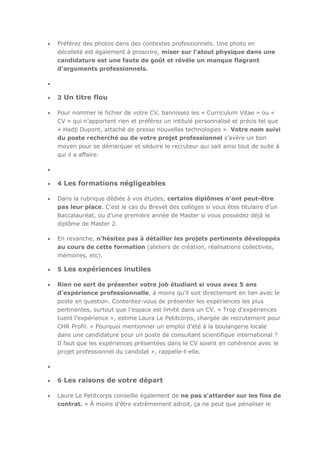 Préférez des photos dans des contextes professionnels. Une photo en
décolleté est également à proscrire, miser sur l’atout physique dans une
candidature est une faute de goût et révèle un manque flagrant
d’arguments professionnels.

3 Un titre flou
Pour nommer le fichier de votre CV, bannissez les « Curriculum Vitae » ou «
CV » qui n’apportent rien et préférez un intitulé personnalisé et précis tel que
« Hadji Dupont, attaché de presse nouvelles technologies ». Votre nom suivi
du poste recherché ou de votre projet professionnel s’avère un bon
moyen pour se démarquer et séduire le recruteur qui sait ainsi tout de suite à
qui il a affaire.

4 Les formations négligeables
Dans la rubrique dédiée à vos études, certains diplômes n’ont peut-être
pas leur place. C’est le cas du Brevet des collèges si vous êtes titulaire d’un
Baccalauréat, ou d’une première année de Master si vous possédez déjà le
diplôme de Master 2.
En revanche, n’hésitez pas à détailler les projets pertinents développés
au cours de cette formation (ateliers de création, réalisations collectives,
mémoires, etc).

5 Les expériences inutiles
Rien ne sert de présenter votre job étudiant si vous avez 5 ans
d’expérience professionnelle, à moins qu’il soit directement en lien avec le
poste en question. Contentez-vous de présenter les expériences les plus
pertinentes, surtout que l’espace est limité dans un CV. « Trop d’expériences
tuent l’expérience », estime Laura Le Petitcorps, chargée de recrutement pour
CHR Profil. « Pourquoi mentionner un emploi d’été à la boulangerie locale
dans une candidature pour un poste de consultant scientifique international ?
Il faut que les expériences présentées dans le CV soient en cohérence avec le
projet professionnel du candidat », rappelle-t-elle.

6 Les raisons de votre départ
Laure Le Petitcorps conseille également de ne pas s’attarder sur les fins de
contrat. « À moins d’être extrêmement adroit, ça ne peut que pénaliser le

 