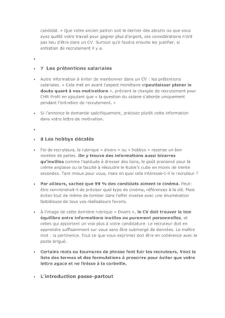candidat. » Que votre ancien patron soit le dernier des abrutis ou que vous
ayez quitté votre travail pour gagner plus d’argent, ces considérations n’ont
pas lieu d’être dans un CV. Surtout qu’il faudra ensuite les justifier, si
entretien de recrutement il y a.

7 Les prétentions salariales
Autre information à éviter de mentionner dans un CV : les prétentions
salariales. « Cela met en avant l’aspect monétaire etpeutlaisser planer le
doute quant à vos motivations », prévient la chargée de recrutement pour
CHR Profil en ajoutant que « la question du salaire s’aborde uniquement
pendant l’entretien de recrutement. »
Si l’annonce le demande spécifiquement, précisez plutôt cette information
dans votre lettre de motivation.

8 Les hobbys décalés
Foi de recruteurs, la rubrique « divers » ou « hobbys » recense un bon
nombre de perles. On y trouve des informations aussi bizarres
qu’inutiles comme l’aptitude à dresser des lions, le goût prononcé pour la
crème anglaise ou la faculté à résoudre le Rubik’s cube en moins de trente
secondes. Tant mieux pour vous, mais en quoi cela intéresse-t-il le recruteur ?
Par ailleurs, sachez que 99 % des candidats aiment le cinéma. Peutêtre conviendrait-il de préciser quel type de cinéma, références à la clé. Mais
évitez tout de même de tomber dans l’effet inverse avec une énumération
fastidieuse de tous vos réalisateurs favoris.
À l’image de cette dernière rubrique « Divers », le CV doit trouver le bon
équilibre entre informations inutiles ou purement personnelles, et
celles qui apportent un vrai plus à votre candidature. Le recruteur doit en
apprendre suffisamment sur vous sans être submergé de données. Le maître
mot : la pertinence. Tout ce que vous exprimez doit être en cohérence avec le
poste brigué.
Certains mots ou tournures de phrase font fuir les recruteurs. Voici la
liste des termes et des formulations à proscrire pour éviter que votre
lettre agace et ne finisse à la corbeille.

L’introduction passe-partout

 
