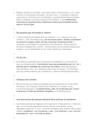 Débuter sa lettre en écrivant « pour faire suite à votre annonce », ou « votre
annonce m’a beaucoup intéressée » ne sert à rien. « Si quelqu’un répond à
une annonce, c’est bien qu’il est intéressé », souligne Michel Vanoverberghe.
Selon le directeur du bureau nantais de RH Partners, il faut mentionner
l’annonce en question dans l’objet de la lettre puis d’emblée entrer
dans le vif du sujet.

Ne passez pas la brosse à reluire
« Votre entreprise est leader dans son domaine » ou « reconnue sur son
marché »… Pour Christelle Conte, ces tournures sont « faciles, trop floues
et sentent le copier-coller. On les a lues des centaines de fois »,
remarque la consultante en recrutement chez Manpower. Évitez aussi les
formules complaisantes, comme « consommateur de vos produits depuis des
années », qui ne démontrent en rien votre intérêt pour l’entreprise.

Je, je, je…
Si la lettre de motivation sert à présenter sa candidature, ce n’est pas non
plus une autobiographie. Commencer tous ses paragraphes par un « je »
dénote que le candidat est centré sur lui-même, limite égocentrique.
Trop nombreux, ces « je » laisseront penser que son auteur « ne témoigne
pas d’un intérêt suffisant pour l’entreprise », observe Michel Vanoverberghe.

Chassez les clichés
Être dynamique ou motivé ne constitue pas une qualité en soi. C’est même
très banal : qui n’est pas motivé lorsqu’il postule à un emploi, ou qui
s’avouerait paresseux ? La performance, elle, ne se décrète pas. Il faut
la prouver à l’aide de résultats tangibles ou de chiffres précis.

Les tournures de phrase doivent être actives et positives
Les formes passives et négatives sont à proscrire. Il faut positiver. « N’écrivez
pas : je ne suis pas disponible jusqu’au 30 avril. Mais plutôt : je suis
disponible à partir du 1er mai », conseille Christelle Conte. Dans le même ordre
d’idées, remplacez « je n’ai pas pu » par « j’ai tenté de », ou « on m’a
demandé de » par « j’ai mis en place ».

 