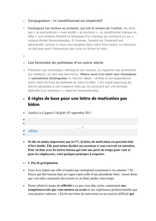 Conjugaison : ni conditionnel ou impératif
Conjuguez les verbes au présent, qui est le temps de l’action. Ne dites
pas « je souhaiterais » mais plutôt « je souhaite ». Le conditionnel marque en
effet « une certaine frilosité et témoigne d’un manque de confiance en soi »,
indique Michel Vanoverberghe. À l’inverse, l’emploi de l’impératif est
déconseillé, surtout si vous vous projetez dans votre futur poste. Le recruteur
ne doit pas avoir l’impression que vous lui forcez la main.

Les formules de politesse d’un autre siècle
Présenter ses hommages, témoigner son respect, ou exprimer ses sentiments
les meilleurs, ne sont pas bienvenus. Mieux vaut s’en tenir aux classiques
« salutations distinguées ». Dernier détail : vérifiez la correspondance
entre votre formule de politesse et votre en-tête. « On reçoit beaucoup de
lettres adressées à une madame mais qui se concluent par une formule
destinée à un monsieur », observe Vanoverberghe.

6 règles de base pour une lettre de motivation pas
bidon
Aurélie Le Caignec © Keljob | 07 septembre 2011

0

inShare

Si elle est moins importante que le CV, la lettre de motivation est pourtant loin
d’être inutile. Elle peut même décider un recruteur à vous recevoir en entretien.
Pour en finir avec les lettres bateau qui sont une perte de temps pour vous et
pour les employeurs, voici quelques principes à respecter.
1. Pas de précipitation
Vous avez repéré une offre d’emploi qui correspond exactement à vos attentes ? Ne
foncez pas tête baissée dans un vague copié-collé d’une précédente lettre. Aucun doute
que vous allez commettre des erreurs et, au final, perdre votre temps.
Prenez plutôt le temps de réfléchir à ce que vous allez écrire, notamment aux
compétences-clés que vous mettrez en avant et aux expériences professionnelles que
vous pourrez valoriser. « Écrire une lettre de motivation est un exercice difficile qui

 