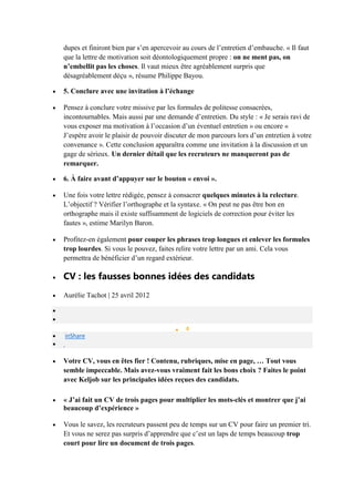 dupes et finiront bien par s’en apercevoir au cours de l’entretien d’embauche. « Il faut
que la lettre de motivation soit déontologiquement propre : on ne ment pas, on
n’embellit pas les choses. Il vaut mieux être agréablement surpris que
désagréablement déçu », résume Philippe Bayou.
5. Conclure avec une invitation à l’échange
Pensez à conclure votre missive par les formules de politesse consacrées,
incontournables. Mais aussi par une demande d’entretien. Du style : « Je serais ravi de
vous exposer ma motivation à l’occasion d’un éventuel entretien » ou encore «
J’espère avoir le plaisir de pouvoir discuter de mon parcours lors d’un entretien à votre
convenance ». Cette conclusion apparaîtra comme une invitation à la discussion et un
gage de sérieux. Un dernier détail que les recruteurs ne manqueront pas de
remarquer.
6. À faire avant d’appuyer sur le bouton « envoi ».
Une fois votre lettre rédigée, pensez à consacrer quelques minutes à la relecture.
L’objectif ? Vérifier l’orthographe et la syntaxe. « On peut ne pas être bon en
orthographe mais il existe suffisamment de logiciels de correction pour éviter les
fautes », estime Marilyn Baron.
Profitez-en également pour couper les phrases trop longues et enlever les formules
trop lourdes. Si vous le pouvez, faites relire votre lettre par un ami. Cela vous
permettra de bénéficier d’un regard extérieur.

CV : les fausses bonnes idées des candidats
Aurélie Tachot | 25 avril 2012

0

inShare

Votre CV, vous en êtes fier ! Contenu, rubriques, mise en page, … Tout vous
semble impeccable. Mais avez-vous vraiment fait les bons choix ? Faites le point
avec Keljob sur les principales idées reçues des candidats.
« J’ai fait un CV de trois pages pour multiplier les mots-clés et montrer que j’ai
beaucoup d’expérience »
Vous le savez, les recruteurs passent peu de temps sur un CV pour faire un premier tri.
Et vous ne serez pas surpris d’apprendre que c’est un laps de temps beaucoup trop
court pour lire un document de trois pages.

 