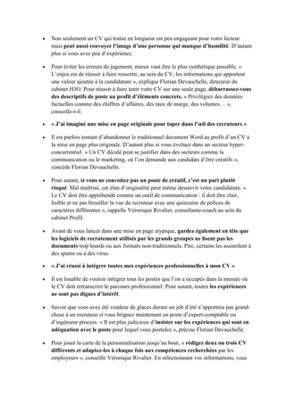 Non seulement un CV qui traîne en longueur est peu engageant pour votre lecteur
mais peut aussi renvoyer l’image d’une personne qui manque d’humilité. D’autant
plus si vous avez peu d’expérience.
Pour éviter les erreurs de jugement, mieux vaut être le plus synthétique possible. «
L’enjeu est de réussir à faire ressortir, au sein du CV, les informations qui apportent
une valeur ajoutée à la candidature », explique Florian Devauchelle, directeur du
cabinet H3O. Pour réussir à faire tenir votre CV sur une seule page, débarrassez-vous
des descriptifs de poste au profit d’éléments concrets. « Privilégiez des données
factuelles comme des chiffres d’affaires, des taux de marge, des volumes… »,
conseille-t-il.
« J’ai imaginé une mise en page originale pour taper dans l’œil des recruteurs »
Il est parfois tentant d’abandonner le traditionnel document Word au profit d’un CV à
la mise en page plus originale. D’autant plus si vous évoluez dans un secteur hyperconcurrentiel. « Un CV décalé peut se justifier dans des secteurs comme la
communication ou le marketing, où l’on demande aux candidats d’être créatifs »,
concède Florian Devauchelle.
Pour autant, si vous ne convoitez pas un poste de créatif, c’est un pari plutôt
risqué. Mal maîtrisé, cet élan d’originalité peut même desservir votre candidature. «
Le CV doit être appréhendé comme un outil de communication : il doit être clair,
lisible et ne pas brouiller la vue du recruteur avec une quinzaine de polices de
caractères différentes », rappelle Véronique Rivalier, consultante-coach au sein du
cabinet Profil.
Avant de vous lancer dans une mise en page atypique, gardez également en tête que
les logiciels de recrutement utilisés par les grands groupes ne lisent pas les
documents trop lourds ou aux formats non-traditionnels. Pire, certains les assimilent à
des spams ou à des virus.
« J’ai réussi à intégrer toutes mes expériences professionnelles à mon CV »
Il est louable de vouloir intégrer tous les postes que l’on a occupés dans la mesure où
le CV doit retranscrire le parcours professionnel. Pour autant, toutes les expériences
ne sont pas dignes d’intérêt.
Savoir que vous avez été vendeur de glaces durant un job d’été n’apportera pas grandchose à un recruteur si vous briguez maintenant un poste d’expert-comptable ou
d’ingénieur process. « Il est plus judicieux d’insister sur les expériences qui sont en
adéquation avec le poste pour lequel vous postulez », précise Florian Devauchelle.
Pour jouer la carte de la personnalisation jusqu’au bout, « rédigez deux ou trois CV
différents et adaptez-les à chaque fois aux compétences recherchées par les
employeurs », conseille Véronique Rivalier. En sélectionnant vos informations, vous

 