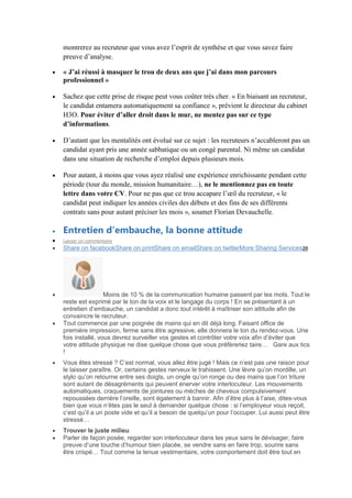 montrerez au recruteur que vous avez l’esprit de synthèse et que vous savez faire
preuve d’analyse.
« J’ai réussi à masquer le trou de deux ans que j’ai dans mon parcours
professionnel »
Sachez que cette prise de risque peut vous coûter très cher. « En biaisant un recruteur,
le candidat entamera automatiquement sa confiance », prévient le directeur du cabinet
H3O. Pour éviter d’aller droit dans le mur, ne mentez pas sur ce type
d’informations.
D’autant que les mentalités ont évolué sur ce sujet : les recruteurs n’accableront pas un
candidat ayant pris une année sabbatique ou un congé parental. Ni même un candidat
dans une situation de recherche d’emploi depuis plusieurs mois.
Pour autant, à moins que vous ayez réalisé une expérience enrichissante pendant cette
période (tour du monde, mission humanitaire…), ne le mentionnez pas en toute
lettre dans votre CV. Pour ne pas que ce trou accapare l’œil du recruteur, « le
candidat peut indiquer les années civiles des débuts et des fins de ses différents
contrats sans pour autant préciser les mois », soumet Florian Devauchelle.

Entretien d’embauche, la bonne attitude
Laisser un commentaire

Share on facebookShare on printShare on emailShare on twitterMore Sharing Services20

Moins de 10 % de la communication humaine passent par les mots. Tout le
reste est exprimé par le ton de la voix et le langage du corps ! En se présentant à un
entretien d’embauche, un candidat a donc tout intérêt à maîtriser son attitude afin de
convaincre le recruteur.
Tout commence par une poignée de mains qui en dit déjà long. Faisant office de
première impression, ferme sans être agressive, elle donnera le ton du rendez-vous. Une
fois installé, vous devrez surveiller vos gestes et contrôler votre voix afin d’éviter que
votre attitude physique ne dise quelque chose que vous préfèreriez taire… Gare aux tics
!
Vous êtes stressé ? C’est normal, vous allez être jugé ! Mais ce n’est pas une raison pour
le laisser paraître. Or, certains gestes nerveux le trahissent. Une lèvre qu’on mordille, un
stylo qu’on retourne entre ses doigts, un ongle qu’on ronge ou des mains que l’on triture
sont autant de désagréments qui peuvent énerver votre interlocuteur. Les mouvements
automatiques, craquements de jointures ou mèches de cheveux compulsivement
repoussées derrière l’oreille, sont également à bannir. Afin d’être plus à l’aise, dites-vous
bien que vous n’êtes pas le seul à demander quelque chose : si l’employeur vous reçoit,
c’est qu’il a un poste vide et qu’il a besoin de quelqu’un pour l’occuper. Lui aussi peut être
stressé…
Trouver le juste milieu
Parler de façon posée, regarder son interlocuteur dans les yeux sans le dévisager, faire
preuve d’une touche d’humour bien placée, se vendre sans en faire trop, sourire sans
être crispé… Tout comme la tenue vestimentaire, votre comportement doit être tout en

 