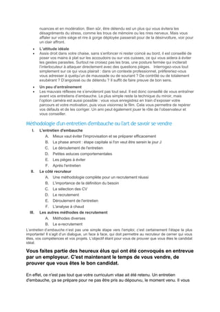 nuances et en modération. Bien sûr, être détendu est un plus qui vous évitera les
désagréments du stress, comme les trous de mémoire ou les rires nerveux. Mais vous
affaler sur votre siège et rire à gorge déployée passerait pour de la désinvolture, voir pour
un clair affront.
L’attitude idéale
Assis droit dans votre chaise, sans s’enfoncer ni rester coincé au bord, il est conseillé de
poser vos mains à plat sur les accoudoirs ou sur vos cuisses, ce qui vous aidera à éviter
les gestes parasites. Surtout ne croisez pas les bras, une posture fermée qui inciterait
l’interlocuteur à attaquer directement avec des questions pièges. Interrogez-vous tout
simplement sur ce qui vous plairait : dans un contexte professionnel, préfèreriez-vous
vous adresser à quelqu’un de maussade ou de souriant ? De contrôlé ou de totalement
exubérant ? D’angoissé ou de détendu ? Il suffit de faire preuve de bon sens.
Un peu d’entraînement
Les mauvais réflexes ne s’envoleront pas tout seul. Il est donc conseillé de vous entraîner
avant vos entretiens d’embauche. Le plus simple reste la technique du miroir, mais
l’option caméra est aussi possible : vous vous enregistrez en train d’exposer votre
parcours et votre motivation, puis vous visionnez le film. Cela vous permettra de repérer
vos défauts et de les corriger. Un ami peut également jouer le rôle de l’observateur et
vous conseiller.

Méthodologie d'un entretien d'embauche ou l'art de savoir se vendre
I.

L'entretien d'embauche
A. Mieux vaut éviter l'improvisation et se préparer efficacement
B. La phase amont : étape capitale si l'on veut être serein le jour J
C. Le déroulement de l'entretien
D. Petites astuces comportementales
E. Les pièges à éviter
F. Après l'entretien

II.

Le côté recruteur
A. Une méthodologie complète pour un recrutement réussi
B.
C.
D.
E.

L'importance de la définition du besoin
La sélection des CV
Le recrutement
Déroulement de l'entretien

F. L'analyse à chaud
III.

Les autres méthodes de recrutement
A. Méthodes diverses
B. Le e-recrutement

L’entretien d’embauche n’est pas une simple étape vers l’emploi; c’est certainement l’étape la plus
importante! Il s’agit d’un dialogue, un face à face, qui doit permettre au recruteur de cerner qui vous
êtes, vos compétences et vos projets. L’objectif étant pour vous de prouver que vous êtes le candidat
idéal.

Vous faites partie des heureux élus qui ont été convoqués en entrevue
par un employeur. C'est maintenant le temps de vous vendre, de
prouver que vous êtes le bon candidat.
En effet, ce n'est pas tout que votre curriculum vitae ait été retenu. Un entretien
d'embauche, ça se prépare pour ne pas être pris au dépourvu, le moment venu. Il vous

 