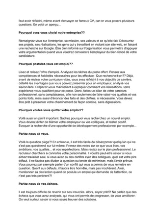 faut avoir réfléchi, même avant d'envoyer ce fameux CV, car on vous posera plusieurs
questions. En voici un aperçu...
Pourquoi avez-vous choisi notre entreprise??
Renseignez-vous sur l'entreprise, sa mission, ses valeurs et ce qu'elle fait. Découvrez
ses projets, ses réalisations, les gens qui y travaillent en visitant son site web, en faisant
une recherche sur Google. Être bien informé sur l'organisation vous permettra d'appuyer
votre argumentation quand vous voudrez convaincre l'employeur du bien-fondé de votre
candidature.
Pourquoi postulez-vous cet emploi??
Lisez et relisez l'offre d'emploi. Analysez les tâches du poste offert. Pensez aux
compétences et habiletés nécessaires pour les effectuer. Que recherche-t-on?? Déjà,
avant de réviser votre curriculum vitae, vous avez réfléchi à vos objectifs de carrière,
détaillé les avantages que vous pouvez présenter pour un employeur, analysé vos
savoir-faire. Préparez-vous maintenant à expliquer comment vos réalisations, votre
expérience vous qualifient pour ce poste. Donc, faites un bilan de votre parcours
professionnel, sans complaisance, afin non seulement de faire valoir vos qualités et vos
points forts, mais aussi d'énoncer des faits et des chiffres, si nécessaire. Vous devez
être prêt à présenter votre cheminement de façon concise, sans digressions.
Pourquoi voulez-vous quitter votre emploi??
Voilà aussi un point important. Sachez pourquoi vous recherchez un nouvel emploi.
Vous devrez éviter de blâmer votre employeur ou vos collègues, et rester positif.
Évoquer la recherche d'une opportunité de développement professionnel par exemple...
Parlez-nous de vous.
Voilà la question piège?! En entrevue, il est très facile de désarçonner quelqu'un qui ne
s'est pas questionné sur lui-même. Prenez des notes sur ce que vous êtes, vos
ambitions, vos qualités... et vos imperfections. Mais restez sur le plan professionnel. Le
recruteur cherchera à connaître votre personnalité. Il voudra peut-être savoir si vous
aimez travailler seul, si vous avez eu des conflits avec des collègues, quel est votre pire
défaut. Il ne faudra pas éluder la question ou tenter de minimiser, mais l'avoir prévue.
Vous pourrez par exemple parler d'un conflit qui vous a permis de vous remettre en
question. Quant aux défauts, il faudra être honnête, mais pas incohérent. Ainsi,
mentionner sa distraction quand on postule un emploi qui demande de l'attention, ce
n'est pas très pertinent?!
Parlez-nous de vos échecs.
Il est toujours difficile de revenir sur ses insuccès. Alors, soyez prêt?! Ne parlez que des
échecs que vous avez analysés, qui vous ont permis de progresser, de vous améliorer.
On veut surtout savoir si vous savez trouver des solutions.

 