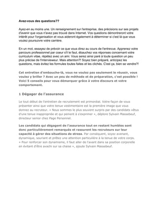 Avez-vous des questions??
Ayez-en au moins une. Un renseignement sur l'entreprise, des précisions sur ses projets
d'avenir que vous n'avez pas trouvé dans Internet. Vos questions démontreront votre
intérêt pour l'organisation et vous aideront également à déterminer si c'est là que vous
voulez poursuivre votre carrière.
En un mot, essayez de prévoir ce que vous direz au cours de l'entrevue. Apprenez votre
parcours professionnel par coeur s'il le faut, ébauchez vos réponses concernant votre
curriculum vitae, répétez avec un ami. Vous serez ainsi paré à toute question un peu
plus précise de l'intervieweur. Mais attention?! Soyez bien préparé, anticipez les
questions, mais évitez les formules toutes faites et les clichés. C'est ça, bien se vendre?!
Cet entretien d’embauche-là, vous ne voulez pas seulement le réussir, vous
voulez y briller ? Avec un peu de méthode et de préparation, c’est possible !
Voici 5 conseils pour vous démarquer grâce à votre discours et votre
comportement.

1 Dégager de l'assurance
Le tout début de l’entretien de recrutement est primordial. Votre façon de vous
présenter ainsi que votre tenue vestimentaire est la première image que vous
donnez au recruteur. « Nous sommes le plus souvent surpris par des candidats vêtus
d’une tenue inappropriée et qui peinent à s'exprimer », déplore Sylvain Massebeuf,
directeur senior chez Page Personnel.
Les candidats qui dégagent de l’assurance tout en restant humbles sont
donc particulièrement remarqués et rassurent les recruteurs sur leur
capacité à gérer des situations de stress. Par conséquent, soyez avenant,
dynamique, souriant et prêtez une attention particulière à la tenue de votre corps.
« Pour renforcer son dynamisme, il faut aller de l'avant dans sa position corporelle
en évitant d'être avachi sur sa chaise », ajoute Sylvain Massebeuf.

 