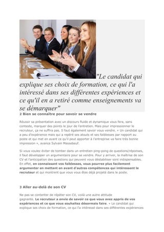 "Le candidat qui
explique ses choix de formation, ce qui l'a
intéressé dans ses différentes expériences et
ce qu'il en a retiré comme enseignements va
se démarquer"
2 Bien se connaître pour savoir se vendre
Réussir sa présentation avec un discours fluide et dynamique vous fera, sans
conteste, marquer des points le jour de l’entretien. Mais pour impressionner le
recruteur, ça ne suffira pas. Il faut également savoir vous vendre. « Un candidat qui
a peu d'expérience mais qui a repéré ses atouts et ses faiblesses par rapport au
poste et qui met en avant ce qu'il peut apporter à l’entreprise va faire très bonne
impression », avance Sylvain Massebeuf.
Si vous voulez éviter de tomber dans un entretien ping-pong de questions/réponses,
il faut développer un argumentaire pour se vendre. Pour y arriver, la maîtrise de son
CV et l'anticipation des questions qui peuvent vous déstabiliser sont indispensables.
En effet, en connaissant vos faiblesses, vous pourrez plus facilement
argumenter en mettant en avant d'autres compétences qui intéressent le
recruteur et qui montrent que vous vous êtes déjà projeté dans le poste.

3 Aller au-delà de son CV
Ne pas se contenter de répéter son CV, voilà une autre attitude
gagnante. Le recruteur a envie de savoir ce que vous avez appris de vos
expériences et ce que vous souhaitez désormais faire. « Le candidat qui
explique ses choix de formation, ce qui l'a intéressé dans ses différentes expériences

 