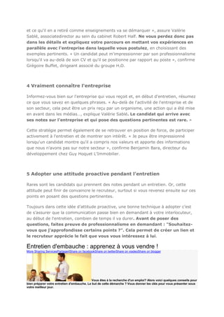 et ce qu'il en a retiré comme enseignements va se démarquer », assure Valérie
Sablé, associatedirector au sein du cabinet Robert Half. Ne vous perdez donc pas
dans les détails et expliquez votre parcours en mettant vos expériences en
parallèle avec l'entreprise dans laquelle vous postulez, en choisissant des
exemples pertinents. « Un candidat peut m'impressionner par son professionnalisme
lorsqu'il va au-delà de son CV et qu'il se positionne par rapport au poste », confirme
Grégoire Buffet, dirigeant associé du groupe H3O.

4 Vraiment connaître l'entreprise
Informez-vous bien sur l'entreprise qui vous reçoit et, en début d'entretien, résumez
ce que vous savez en quelques phrases. « Au-delà de l'activité de l'entreprise et de
son secteur, cela peut être un prix reçu par un organisme, une action qui a été mise
en avant dans les médias…, explique Valérie Sablé. Le candidat qui arrive avec
ses notes sur l'entreprise et qui pose des questions pertinentes est rare. »
Cette stratégie permet également de se retrouver en position de force, de participer
activement à l'entretien et de montrer son intérêt. « Je peux être impressionné
lorsqu'un candidat montre qu'il a compris nos valeurs et apporte des informations
que nous n'avons pas sur notre secteur », confirme Benjamin Bara, directeur du
développement chez Guy Hoquet L'Immobilier.

5 Adopter une attitude proactive pendant l’entretien
Rares sont les candidats qui prennent des notes pendant un entretien. Or, cette
attitude peut finir de convaincre le recruteur, surtout si vous revenez ensuite sur ces
points en posant des questions pertinentes.
Toujours dans cette idée d’attitude proactive, une bonne technique à adopter c’est
de s’assurer que la communication passe bien en demandant à votre interlocuteur,
au début de l'entretien, combien de temps il va durer. Avant de poser des
questions, faites preuve de professionnalisme en demandant : "Souhaitezvous que j'approfondisse certains points ?". Cela permet de créer un lien et
le recruteur apprécie le fait que vous vous intéressez à lui.

Entretien d'embauche : apprenez à vous vendre !
More Sharing ServicesPartager|Share on facebookShare on twitterShare on viadeoShare on blogger

Vous êtes à la recherche d'un emploi? Alors voici quelques conseils pour
bien préparer votre entretien d'embauche. Le but de cette démarche ? Vous donner les clés pour vous présenter sous
votre meilleur jour.

 