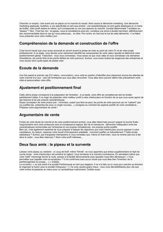 Chercher un emploi, c'est avant tout se placer sur le marché du travail. Alors osons la démarche marketing. Une démarche
marketing appliquée, toutefois, à vos spécificités en tant que produit : vos caractéristiques ne sont guère élastiques et, à moins
de bluffer, votre profil restera le même, qu'il corresponde ou non aux besoins du marché. Constat déterministe ? Incitation au
"pipeau" ? Non. Trois fois non : le pipeau, nous le constaterons plus loin, constitue une arme à double tranchant, définitivement
peu recommandable dans le cas qui nous préoccupe... le vôtre. Par contre, et c'est tout le but de cette démarche : il va falloir
vous présenter sous votre meilleur jour.

Compréhension de la demande et construction de l'offre
C'est tout le travail que vous aurez accompli en amont durant la phase de mise au point de votre CV et de votre projet
professionnel. À ce stade, vous devriez avoir clairement identifié les composantes de votre valeur ajoutée et déterminé votre
positionnement global. Traduction : vous vous connaissez. Vous savez ce que vous valez et vous connaissez vos domaines
d'excellence, les points forts et les points faibles de votre parcours. Surtout, vous aurez évalué les exigences des entreprises et
vous saurez donc quels types de postes viser.

Ecoute de la demande
Une fois passé le premier cap (CV retenu, convocation), vous voilà en position d'identifier plus clairement encore les attentes de
votre marché d'un jour : celui de l'entreprise que vous allez rencontrer. Vous allez donc pouvoir définir très précisément votre
cible et personnaliser votre offre.

Ajustement et positionnement final
Cette ultime phase correspond à la préparation de l'entretien : à ce stade, votre offre de compétences doit se révéler
parfaitement ciblée. Il va s'agir de présenter votre meilleur profil à votre interlocuteur en fonction de ce que vous aurez appris de
ses besoins et de ses propres caractéristiques.
Soyez concepteur de votre propre pub : minimisez, autant que faire se peut, les points de votre parcours qui ne "cadrent" pas
(ou justifiez-les, présentez-les sous un angle nouveau...), soulignez au contraire les aspects positifs de votre candidature...
Préparez votre argumentaire de vente !

Argumentaire de vente
Fort(e) de votre étude de marché et de votre positionnement-produit, vous allez désormais pouvoir soigner la touche finale :
l'argumentaire dont votre embauche sera la conséquence logique. But de la manœuvre : démontrer l'adéquation entre les
caractéristiques recherchées par l'entreprise et vos propres compétences, vos propres points positifs.
Bien sûr, il est également essentiel de vous préparer à balayer les objections que votre interlocuteur pourra opposer à votre
candidature. Au besoin, reprenez votre travail d'introspection préalable : comment justifier ce redoublement ? Cette année
sabbatique ? Surtout, pas d'angoisse intempestive si vous constatez que, même en tirant bien, vous ne rentrez pas tout à fait
dans le cadre : vous êtes retenu(e) ? Alors votre profil intéresse...

Deux faux amis : le pipeau et la survente
Laissez votre pipeau au vestiaire : un coup de bluff, même "blindé", ne vous apportera que stress supplémentaire et répit de
courte durée : votre interlocuteur est entraîné et vigilant. Vous tomberez à la moindre incohérence. En admettant même que
votre "petit" mensonge tienne la route, pensez à la facilité déconcertante avec laquelle il peut être démasqué ( « Vous
permettez que j'appelle votre ex-employeur ? Il me confirmera sans aucun doute que vous êtes bien l'inventeur de la
parthénogenèse du poulpe... » ). Oubliez.
La survente ( « Je suis entré à la société Parthénopulp en tant que stagiaire. Il ne m'a fallu qu'un mois pour prendre sa direction
et organiser la fusion avec la société Octopussy ! » ) ne vous vaudra guère mieux : vous vous décrédibiliserez plus vite que
votre ombre et passerez au mieux pour un sympathique mythomane. Oubliez aussi.

 