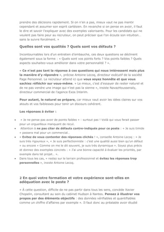prendre des décisions rapidement. Si on n’en a pas, mieux vaut ne pas mentir
cependant et assumer son esprit cartésien. En revanche si on pense en avoir, il faut
le dire et savoir l’expliquer avec des exemples valorisants. Pour les candidats qui ne
veulent pas faire peur au recruteur, on peut préciser que l’on écoute son intuition…
sans la suivre forcément. »

Quelles sont vos qualités ? Quels sont vos défauts ?
Incontournables lors d’un entretien d’embauche, ces deux questions se déclinent
également sous la forme : « Quels sont vos points forts ? Vos points faibles ? Quels
aspects souhaitez-vous améliorer dans votre personnalité ? ».
« Ce n’est pas tant la réponse à ces questions qui nous intéressent mais plus
la manière d’y répondre », précise Antoine Lecoq, directeur exécutif de la société
Page Personnel. Le recruteur attend ici que vous soyez honnête et que vous
sachiez réfléchir sur vous-même. « Le mieux, c’est d’essayer de rester naturel et
de ne pas vendre une image qui n’est pas la sienne », insiste NavazHoussenaly,
directeur commercial de l’agence Exos Interim.
Pour autant, le naturel se prépare, car mieux vaut avoir les idées claires sur vos
atouts et vos faiblesses pour tenir un discours cohérent.
Les réponses à éviter :
« Je ne pense pas avoir de points faibles » : surtout pas ! Voilà qui vous ferait passer
pour un orgueilleux manquant de recul.
Attention à ne pas citer de défauts contre-indiqués pour ce poste : « Je suis timide
» passera mal pour un commercial…
« Evitez de vous contenter des réponses clichés ! », conseille Antoine Lecoq : « Je
suis très rigoureux », « Je suis perfectionniste : c’est une qualité aussi bien qu’un défaut
» ou encore « Comme on me le dit souvent, je suis très dynamique ». Soyez plus précis
et donnez des exemples concrets : « J’ai une bonne capacité à évaluer les priorités, par
exemple dans tel projet… ».
Dans tous les cas, « restez sur le terrain professionnel et évitez les réponses trop
personnelles », insiste Antoine Lecoq.

2 En quoi votre formation et votre expérience sont-elles en

adéquation avec le poste ?
« À cette question, difficile de ne pas partir dans tous les sens, concède Xavier
Chopelin, consultant au sein du cabinet Hudson à Nantes. Pensez à illustrer vos
propos par des éléments objectifs : des données vérifiables et quantifiables
comme un chiffre d’affaires par exemple ». Il faut donc au préalable avoir étudié

 