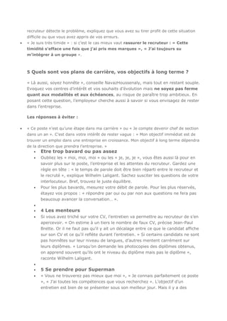 recruteur détecte le problème, expliquez que vous avez su tirer profit de cette situation
difficile ou que vous avez appris de vos erreurs.
« Je suis très timide » : si c’est le cas mieux vaut rassurer le recruteur : « Cette
timidité s’efface une fois que j’ai pris mes marques », « J’ai toujours su
m’intégrer à un groupe ».

5 Quels sont vos plans de carrière, vos objectifs à long terme ?
« Là aussi, soyez honnête », conseille NavazHoussenaly, mais tout en restant souple.
Evoquez vos centres d’intérêt et vos souhaits d’évolution mais ne soyez pas ferme
quant aux modalités et aux échéances, au risque de paraître trop ambitieux. En
posant cette question, l’employeur cherche aussi à savoir si vous envisagez de rester
dans l’entreprise.
Les réponses à éviter :
« Ce poste n’est qu’une étape dans ma carrière » ou « Je compte devenir chef de section
dans un an ». C’est dans votre intérêt de rester vague : « Mon objectif immédiat est de
trouver un emploi dans une entreprise en croissance. Mon objectif à long terme dépendra
de la direction que prendra l’entreprise. »

Etre trop bavard ou pas assez
Oubliez les « moi, moi, moi » ou les « je, je, je », vous êtes aussi là pour en
savoir plus sur le poste, l’entreprise et les attentes du recruteur. Gardez une
règle en tête : « le temps de parole doit être bien réparti entre le recruteur et
le recruté », explique Wilhelm Laligant. Sachez susciter les questions de votre
interlocuteur. Bref, trouvez le juste équilibre.
Pour les plus bavards, mesurez votre débit de parole. Pour les plus réservés,
étayez vos propos : « répondre par oui ou par non aux questions ne fera pas
beaucoup avancer la conversation… ».

4 Les menteurs
Si vous avez triché sur votre CV, l’entretien va permettre au recruteur de s’en
apercevoir. « On estime à un tiers le nombre de faux CV, précise Jean-Paul
Brette. Or il ne faut pas qu’il y ait un décalage entre ce que le candidat affiche
sur son CV et ce qu’il reflète durant l’entretien. » Si certains candidats ne sont
pas honnêtes sur leur niveau de langues, d’autres mentent carrément sur
leurs diplômes. « Lorsqu’on demande les photocopies des diplômes obtenus,
on apprend souvent qu’ils ont le niveau du diplôme mais pas le diplôme »,
raconte Wilhelm Laligant.
5 Se prendre pour Superman
« Vous ne trouverez pas mieux que moi », « Je connais parfaitement ce poste
», « J’ai toutes les compétences que vous recherchez ». L’objectif d’un
entretien est bien de se présenter sous son meilleur jour. Mais il y a des

 