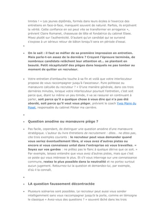 limites ! « Les jeunes diplômés, formés dans leurs écoles à l’exercice des
entretiens en face-à-face, manquent souvent de naturel. Parfois, ils enjolivent
la vérité. Cette confiance en soi peut vite se transformer en arrogance »,
prévient Claire Romanet, chasseuse de tête et fondatrice du cabinet Elaee.
Misez plutôt sur l’authenticité. D’autant qu’un candidat qui se survend
s’expose à un sérieux retour de bâton lorsqu’il sera en période d’essai.

On le sait : il faut se méfier de sa première impression en entretien.
Mais parle-t-on assez de la dernière ? Croyant l’épreuve terminée, de
nombreux candidats relâchent leur attention et… se plantent en
beauté. Petit récapitulatif des pièges dans lesquels ne pas tomber au
moment de quitter un recruteur.
Votre entretien d’embauche touche à sa fin et voilà que votre interlocuteur
propose de vous raccompagner jusqu’à l’ascenseur. Pure politesse ou
manœuvre calculée du recruteur ? « D’une manière générale, dans ces trois
dernières minutes, lorsque votre interlocuteur poursuit l’entretien, c’est soit
parce que, étant lui même un peu timide, il va se rassurer en continuant à
parler, soit parce qu’il a quelque chose à vous dire qui n’a pas été
abordé, soit parce qu’il veut vous piéger, prévient le coach Yves Maire du
Poset, responsable du cabinet Piloter ma carrière.

Question anodine ou manœuvre piège ?
Pas facile, cependant, de distinguer une question anodine d’une manœuvre
stratégique. L’auteur du livre Entretiens de recrutement : dites… ne dites pas,
cite trois exemples courants : le recruteur peut vous demander quand
vous seriez éventuellement libre, si vous avez d’autres pistes ou
encore si vous connaissez untel dans l’entreprise où vous travaillez. «
Soyez sur vos gardes : ne prêtez pas le flanc à quelque dérive que ce soit. »
Par exemple, laissez entendre que vous avez d’autres pistes, mais que c’est
ce poste qui vous intéresse le plus. Et s’il vous interroge sur une connaissance
commune, restez le plus possible dans la neutralité et ne portez surtout
aucun jugement. Retournez-lui la question et demandez-lui, par exemple,
d’où il la connaît.

LA question faussement décontractée
Plusieurs scénarios sont possibles. Le recruteur peut aussi vous sonder
intelligemment sans vous raccompagner jusqu’à la porte, comme en témoigne
le classique « Avez-vous des questions ? » souvent lâché dans les trois

 