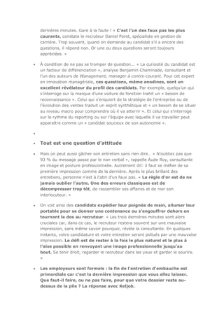 dernières minutes. Gare à la faute ! « C’est l’un des faux pas les plus
courants, constate le recruteur Daniel Porot, spécialiste en gestion de
carrière. Trop souvent, quand on demande au candidat s’il a encore des
questions, il répond non. Or une ou deux questions seront toujours
appréciées. »
À condition de ne pas se tromper de question... « La curiosité du candidat est
un facteur de différenciation », analyse Benjamin Chaminade, consultant et
l’un des auteurs de Wanagement, manager à contre-courant. Pour cet expert
en innovation managériale, ces questions, même anodines, sont un
excellent révélateur du profil des candidats. Par exemple, quelqu’un qui
s’interroge sur la marque d’une voiture de fonction trahit un « besoin de
reconnaissance ». Celui qui s’enquiert de la stratégie de l’entreprise ou de
l’évolution des ventes traduit un esprit synthétique et « un besoin de se situer
au niveau macro pour comprendre où il va atterrir ». Et celui qui s’interroge
sur le rythme du reporting ou sur l’équipe avec laquelle il va travailler peut
apparaître comme un « candidat soucieux de son autonomie ».

Tout est une question d’attitude
Mais on peut aussi gâcher son entretien sans rien dire… « N’oubliez pas que
93 % du message passe par le non verbal », rappelle Aude Roy, consultante
en image et posture professionnelle. Autrement dit: il faut se méfier de sa
première impression comme de la dernière. Après le plus brillant des
entretiens, personne n’est à l’abri d’un faux pas. « La règle d’or est de ne
jamais oublier l’autre. Une des erreurs classiques est de
décompresser trop tôt, de rassembler ses affaires et de nier son
interlocuteur. »
On voit ainsi des candidats expédier leur poignée de main, allumer leur
portable pour se donner une contenance ou s’engouffrer dehors en
tournant le dos au recruteur. « Les trois dernières minutes sont alors
cruciales car, dans ce cas, le recruteur restera souvent sur une mauvaise
impression, sans même savoir pourquoi, révèle la consultante. En quelques
instants, votre candidature et votre entretien seront pollués par une mauvaise
impression. Le défi est de rester à la fois le plus naturel et le plus à
l’aise possible en renvoyant une image professionnelle jusqu’au
bout. Se tenir droit, regarder le recruteur dans les yeux et garder le sourire.
»
Les employeurs sont formels : la fin de l’entretien d’embauche est
primordiale car c’est la dernière impression que vous allez laisser.
Que faut-il faire, ou ne pas faire, pour que votre dossier reste audessus de la pile ? La réponse avec Keljob.

 