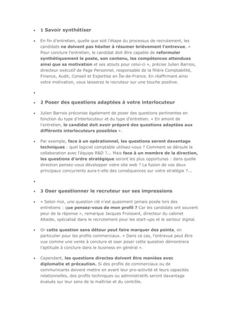 1 Savoir synthétiser
En fin d’entretien, quelle que soit l’étape du processus de recrutement, les
candidats ne doivent pas hésiter à résumer brièvement l’entrevue. «
Pour conclure l'entretien, le candidat doit être capable de reformuler
synthétiquement le poste, son contenu, les compétences attendues
ainsi que sa motivation et ses atouts pour celui-ci », précise Julien Barrois,
directeur exécutif de Page Personnel, responsable de la filière Comptabilité,
Finance, Audit, Conseil et Expertise en Île-de-France. En réaffirmant ainsi
votre motivation, vous laisserez le recruteur sur une touche positive.

2 Poser des questions adaptées à votre interlocuteur
Julien Barrois préconise également de poser des questions pertinentes en
fonction du type d’interlocuteur et du type d’entretien. « En amont de
l’entretien, le candidat doit avoir préparé des questions adaptées aux
différents interlocuteurs possibles ».
Par exemple, face à un opérationnel, les questions seront davantage
techniques : quel logiciel comptable utilisez-vous ? Comment se déroule la
collaboration avec l’équipe R&D ?... Mais face à un membre de la direction,
les questions d’ordre stratégique seront les plus opportunes : dans quelle
direction pensez-vous développer votre site web ? La fusion de vos deux
principaux concurrents aura-t-elle des conséquences sur votre stratégie ?...

3 Oser questionner le recruteur sur ses impressions
« Selon moi, une question clé n’est quasiment jamais posée lors des
entretiens : que pensez-vous de mon profil ? Car les candidats ont souvent
peur de la réponse », remarque Jacques Froissant, directeur du cabinet
Altaïde, spécialisé dans le recrutement pour les start-ups et le secteur digital.
Or cette question sans détour peut faire marquer des points, en
particulier pour les profils commerciaux. « Dans ce cas, l’entrevue peut être
vue comme une vente à conclure et oser poser cette question démontrera
l’aptitude à conclure dans le business en général ».
Cependant, les questions directes doivent être maniées avec
diplomatie et précaution. Si des profils de commerciaux ou de
communicants doivent mettre en avant leur pro-activité et leurs capacités
relationnelles, des profils techniques ou administratifs seront davantage
évalués sur leur sens de la maîtrise et du contrôle.

 