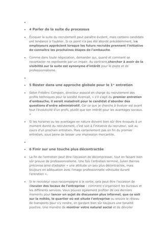 4 Parler de la suite du processus
Évoquer la suite du recrutement peut paraître évident, mais certains candidats
ont tendance à l’oublier. Si ce point n’a pas été abordé précédemment, les
employeurs apprécient lorsque les futurs recrutés prennent l’initiative
de connaître les prochaines étapes de l’embauche.
Comme dans toute négociation, demander qui, quand et comment se
recontacter ne représente par un impair. Au contraire,chercher à avoir de la
visibilité sur la suite est synonyme d’intérêt pour le poste et de
professionnalisme.

5 Rester dans une approche globale pour le 1er entretien
Selon Frédéric Compain, directeur associé en charge du recrutement des
profils techniques pour la société Avencall, « s’il s’agit du premier entretien
d’embauche, il serait maladroit pour le candidat d’aborder des
questions d’ordre administratif. Car ce que je cherche à évaluer est avant
tout l’évolutivité d’un profil, plutôt que son intérêt pour les avantages sociaux.
»
Si les horaires ou les avantages en nature doivent bien sûr être évoqués à un
moment donné du recrutement, c’est soit à l’initiative du recruteur, soit au
cours d’un prochain entretien. Mais certainement pas en fin du premier
entretien, sous peine de laisser une impression mercantile.

6 Finir sur une touche plus décontractée
La fin de l’entretien peut être l’occasion de décompresser, tout en faisant bien
sûr preuve de professionnalisme. Une fois l'entretien terminé, Julien Barrois
préconise ainsi d’adopter « une attitude un peu plus décontractée, mais
toujours en adéquation avec l’image professionnelle véhiculée durant
l’entretien ».
Si le recruteur vous raccompagne à la sortie, cela peut être l’occasion de
discuter des locaux de l’entreprise : comment s’organisent les bureaux et
les différents services. Vous pouvez également profiter de ces derniers
moments pour lancer un sujet de discussion plus informel, que ce soit
sur la météo, le quartier où est située l’entreprise ou encore le réseau
de transports pour s’y rendre, en gardant bien sûr toujours une tonalité
positive. Une manière de montrer votre naturel social et de dévoiler

 
