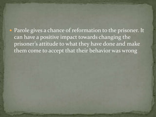  Parole gives a chance of reformation to the prisoner. It
can have a positive impact towards changing the
prisoner’s attitude to what they have done and make
them come to accept that their behavior was wrong
 