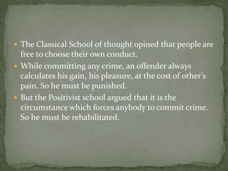  The Classical School of thought opined that people are
free to choose their own conduct.
 While committing any crime, an offender always
calculates his gain, his pleasure, at the cost of other’s
pain. So he must be punished.
 But the Positivist school argued that it is the
circumstance which forces anybody to commit crime.
So he must be rehabilitated.
 