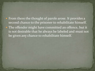  From there the thought of parole arose. It provides a
second chance to the prisoner to rehabilitate himself.
 The offender might have committed an offence, but it
is not desirable that he always be labeled and must not
be given any chance to rehabilitate himself.
 