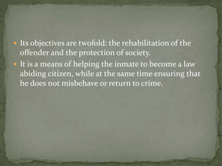  Its objectives are twofold: the rehabilitation of the
offender and the protection of society.
 It is a means of helping the inmate to become a law
abiding citizen, while at the same time ensuring that
he does not misbehave or return to crime.
 