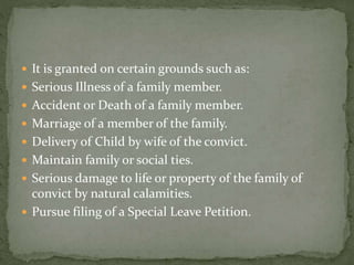  It is granted on certain grounds such as:
 Serious Illness of a family member.
 Accident or Death of a family member.
 Marriage of a member of the family.
 Delivery of Child by wife of the convict.
 Maintain family or social ties.
 Serious damage to life or property of the family of
convict by natural calamities.
 Pursue filing of a Special Leave Petition.
 