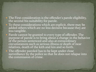  The First consideration is the offender's parole eligibility,
the second his suitability for parole.
 To these considerations which are explicit, there may be
added others which are no less decisive because they are
less tangible.
 Parole cannot be granted to every type of offender. The
purpose of parole is to bring about a change in the behavior
of the person sentenced and also at extraordinary
circumstances such as serious illness or death of near
relatives, death of the kith and kin and so forth.
 The offender paroled has to be kept under close
surveillance by the police so that he does not relapse into
the commission of crime.
 
