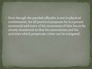  Even though the paroled offender is not in physical
confinement, for all practical purposes he is a person
sentenced and every of his movement of him has to be
closely monitored so that his associations and his
activities which perpetrate crime can be mitigated.
 