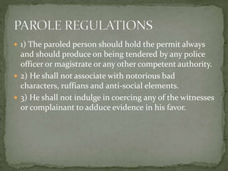  1) The paroled person should hold the permit always
and should produce on being tendered by any police
officer or magistrate or any other competent authority.
 2) He shall not associate with notorious bad
characters, ruffians and anti-social elements.
 3) He shall not indulge in coercing any of the witnesses
or complainant to adduce evidence in his favor.
 