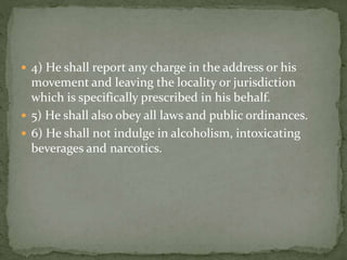  4) He shall report any charge in the address or his
movement and leaving the locality or jurisdiction
which is specifically prescribed in his behalf.
 5) He shall also obey all laws and public ordinances.
 6) He shall not indulge in alcoholism, intoxicating
beverages and narcotics.
 