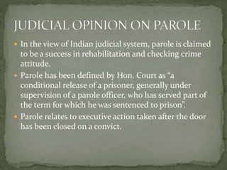  In the view of Indian judicial system, parole is claimed
to be a success in rehabilitation and checking crime
attitude.
 Parole has been defined by Hon. Court as “a
conditional release of a prisoner, generally under
supervision of a parole officer, who has served part of
the term for which he was sentenced to prison”.
 Parole relates to executive action taken after the door
has been closed on a convict.
 