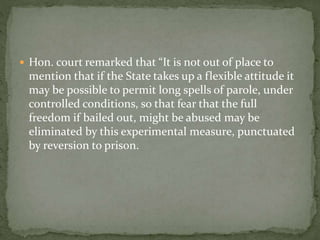  Hon. court remarked that “It is not out of place to
mention that if the State takes up a flexible attitude it
may be possible to permit long spells of parole, under
controlled conditions, so that fear that the full
freedom if bailed out, might be abused may be
eliminated by this experimental measure, punctuated
by reversion to prison.
 