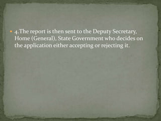  4.The report is then sent to the Deputy Secretary,
Home (General), State Government who decides on
the application either accepting or rejecting it.
 