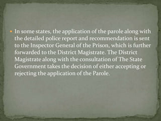 In some states, the application of the parole along with
the detailed police report and recommendation is sent
to the Inspector General of the Prison, which is further
forwarded to the District Magistrate. The District
Magistrate along with the consultation of The State
Government takes the decision of either accepting or
rejecting the application of the Parole.
 