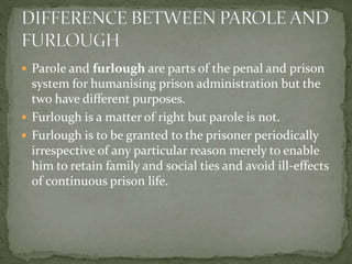  Parole and furlough are parts of the penal and prison
system for humanising prison administration but the
two have different purposes.
 Furlough is a matter of right but parole is not.
 Furlough is to be granted to the prisoner periodically
irrespective of any particular reason merely to enable
him to retain family and social ties and avoid ill-effects
of continuous prison life.
 