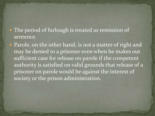 The period of furlough is treated as remission of
sentence.
 Parole, on the other hand, is not a matter of right and
may be denied to a prisoner even when he makes out
sufficient case for release on parole if the competent
authority is satisfied on valid grounds that release of a
prisoner on parole would be against the interest of
society or the prison administration.
 