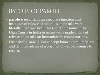  parole is essentially an executive function and
instances of release of detenues on parole were
literally unknown until this Court and some of the
High Courts in India in recent years made orders of
release on parole on humanitarian considerations.
 Historically ‘parole‘ is a concept known to military law
and denotes release of a prisoner of war on promise to
return.
 
