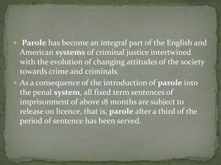  Parole has become an integral part of the English and
American systems of criminal justice intertwined
with the evolution of changing attitudes of the society
towards crime and criminals.
 As a consequence of the introduction of parole into
the penal system, all fixed term sentences of
imprisonment of above 18 months are subject to
release on licence, that is, parole after a third of the
period of sentence has been served.
 