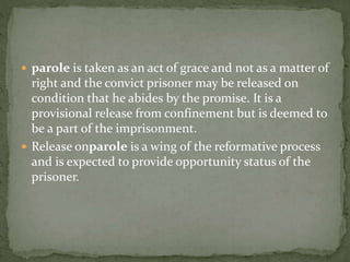  parole is taken as an act of grace and not as a matter of
right and the convict prisoner may be released on
condition that he abides by the promise. It is a
provisional release from confinement but is deemed to
be a part of the imprisonment.
 Release onparole is a wing of the reformative process
and is expected to provide opportunity status of the
prisoner.
 