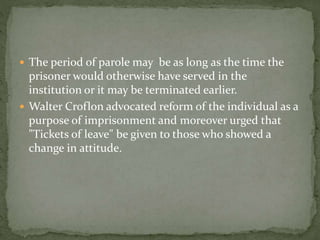  The period of parole may be as long as the time the
prisoner would otherwise have served in the
institution or it may be terminated earlier.
 Walter Croflon advocated reform of the individual as a
purpose of imprisonment and moreover urged that
"Tickets of leave" be given to those who showed a
change in attitude.
 
