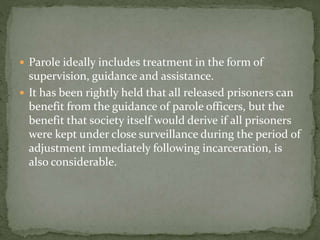  Parole ideally includes treatment in the form of
supervision, guidance and assistance.
 It has been rightly held that all released prisoners can
benefit from the guidance of parole officers, but the
benefit that society itself would derive if all prisoners
were kept under close surveillance during the period of
adjustment immediately following incarceration, is
also considerable.
 