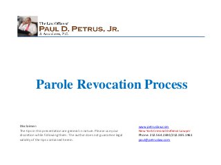 Parole Revocation Process
Disclaimer:
The tips in this presentation are general in nature. Please use your
discretion while following them. The author does not guarantee legal
validity of the tips contained herein.

www.petruslaw.com
New York Criminal Defense Lawyer
Phone: 212.564.2440/212.385.1961
paul@petruslaw.com

 