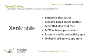 Un nouveau chapitre s’ouvre aujourd’hui à Lille

Speed Dating

Des solutions conçues pour répondre aux évolutions des usages utilisateurs.

•
•
•
•
•
•

Enterprise-class MDM
Scenario-based access controls
Federated identity & SSO
MDX mobile app containers
Essential mobile productivity apps
Unified & self-service app store

 