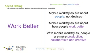 Speed Dating

Un nouveau chapitre s’ouvre aujourd’hui à Lille

Des solutions conçues pour répondre aux évolutions des usages utilisateurs.

Mobile workstyles are about
people, not devices

Work Better

Mobile workstyles are about
how people work better
With mobile workstyles, people
are more productive,
collaborative and creative

 