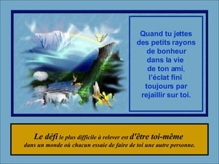 Le défi  le plus difficile à relever est  d'être toi-même  dans un monde où chacun essaie de faire de toi une autre personne. Quand tu jettes des petits rayons de bonheur dans la vie  de ton ami , l’éclat fini  toujours par rejaillir sur toi. 