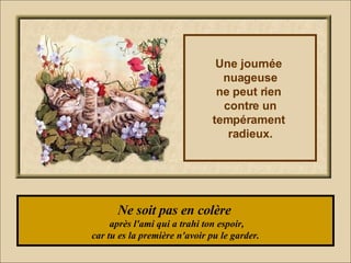 Ne soit pas en colère   après l'ami qui a trahi ton espoir, car tu es la première n'avoir pu le garder. Une journée  nuageuse ne peut rien  contre un tempérament  radieux. 