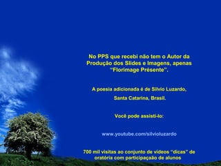 No PPS que recebi não tem o Autor da
Produção dos Slides e Imagens, apenas
“Florimage Présente”.
A poesia adicionada é de Silvio Luzardo,
Santa Catarina, Brasil.
Você pode assistí-lo:
www.youtube.com/silvioluzardo
700 mil visitas ao conjunto de vídeos “dicas” de
oratória com participaçaão de alunos
 