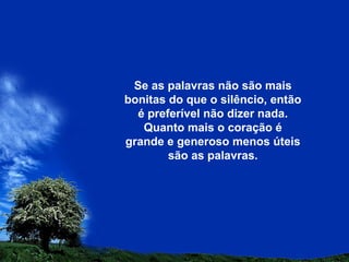 Se as palavras não são mais
bonitas do que o silêncio, então
é preferível não dizer nada.
Quanto mais o coração é
grande e generoso menos úteis
são as palavras.
 