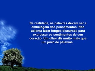 Na realidade, as palavras devem ser a
embalagem dos pensamentos. Não
adianta fazer longos discursos para
expressar os sentimentos de seu
coração. Um olhar diz muito mais que
um jorro de palavras.
 